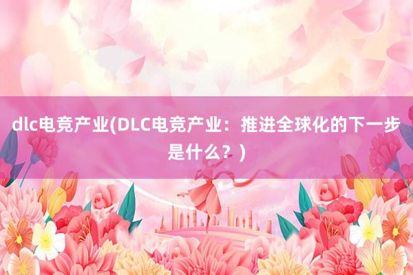 dlc电竞产业(DLC电竞产业：推进全球化的下一步是什么？)