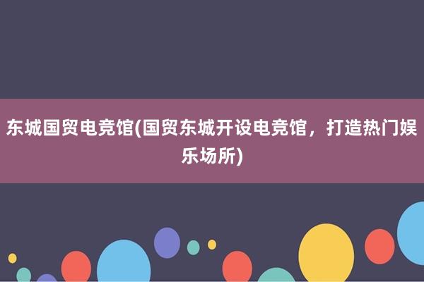 东城国贸电竞馆(国贸东城开设电竞馆，打造热门娱乐场所)