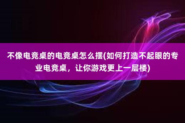 不像电竞桌的电竞桌怎么摆(如何打造不起眼的专业电竞桌，让你游戏更上一层楼)