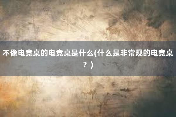 不像电竞桌的电竞桌是什么(什么是非常规的电竞桌？)