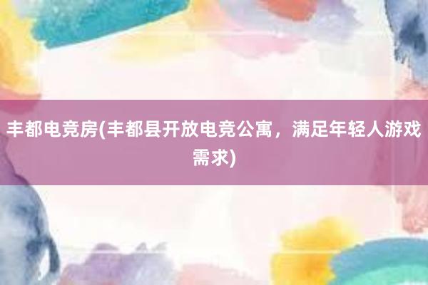 丰都电竞房(丰都县开放电竞公寓，满足年轻人游戏需求)