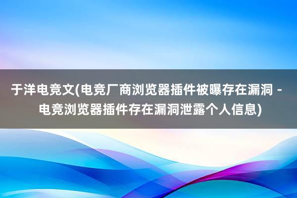 于洋电竞文(电竞厂商浏览器插件被曝存在漏洞 -  电竞浏览器插件存在漏洞泄露个人信息)