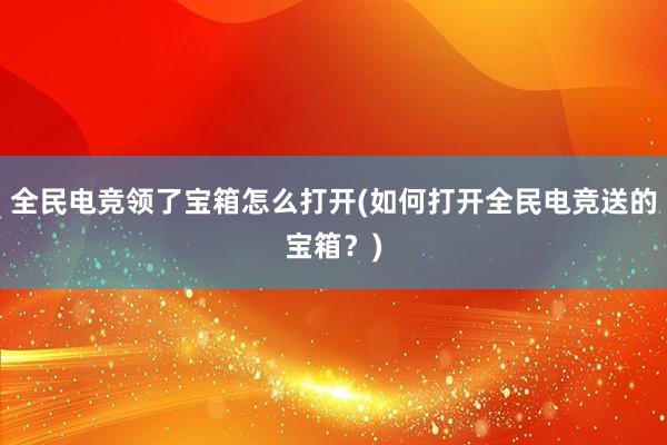 全民电竞领了宝箱怎么打开(如何打开全民电竞送的宝箱？)