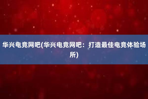 华兴电竞网吧(华兴电竞网吧：打造最佳电竞体验场所)