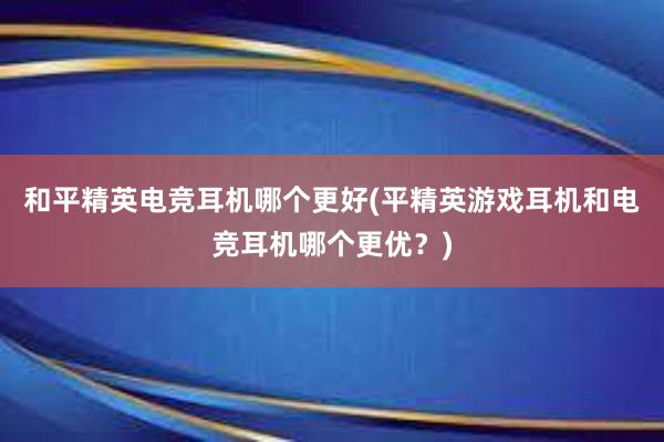 和平精英电竞耳机哪个更好(平精英游戏耳机和电竞耳机哪个更优？)