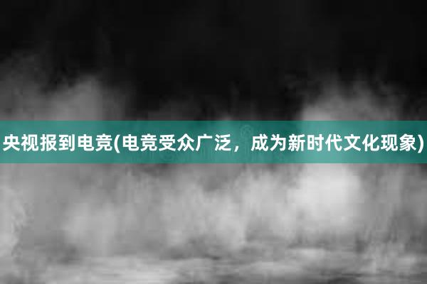 央视报到电竞(电竞受众广泛，成为新时代文化现象)