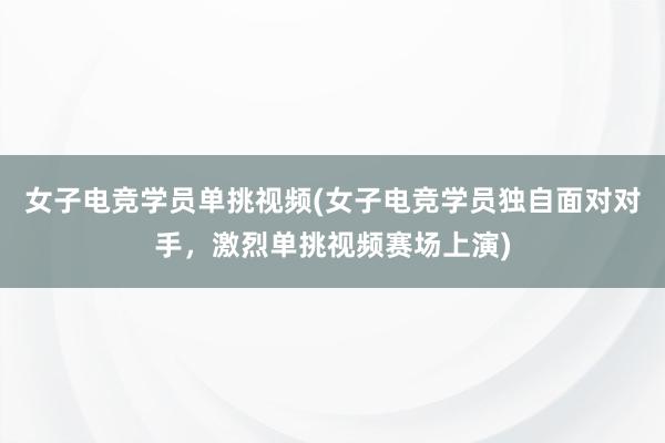 女子电竞学员单挑视频(女子电竞学员独自面对对手，激烈单挑视频赛场上演)