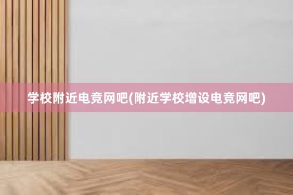 学校附近电竞网吧(附近学校增设电竞网吧)