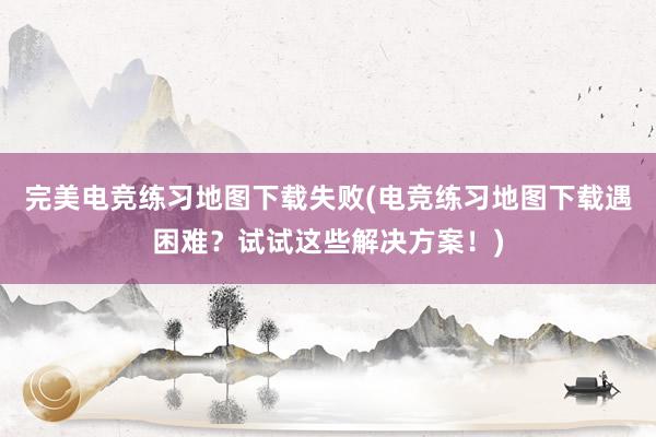 完美电竞练习地图下载失败(电竞练习地图下载遇困难？试试这些解决方案！)