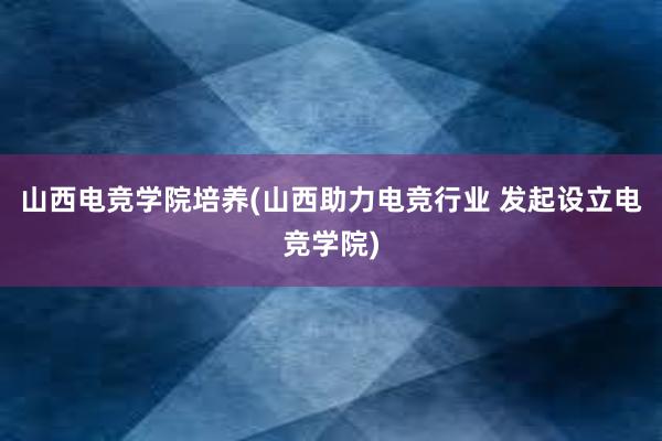 山西电竞学院培养(山西助力电竞行业 发起设立电竞学院)