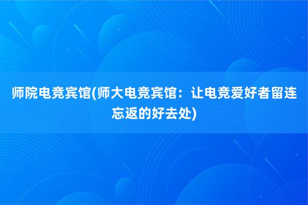 师院电竞宾馆(师大电竞宾馆：让电竞爱好者留连忘返的好去处)