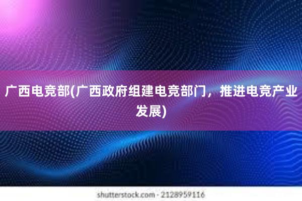 广西电竞部(广西政府组建电竞部门，推进电竞产业发展)