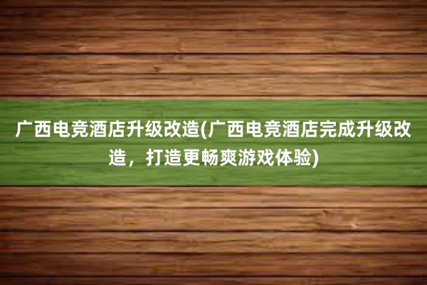 广西电竞酒店升级改造(广西电竞酒店完成升级改造，打造更畅爽游戏体验)