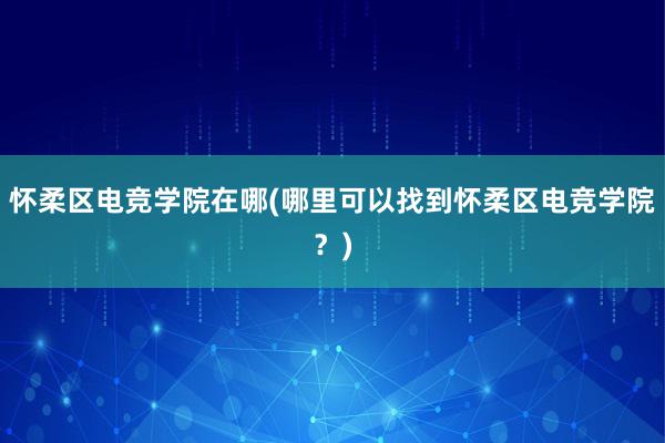 怀柔区电竞学院在哪(哪里可以找到怀柔区电竞学院？)