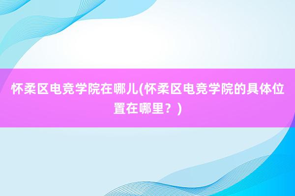 怀柔区电竞学院在哪儿(怀柔区电竞学院的具体位置在哪里？)