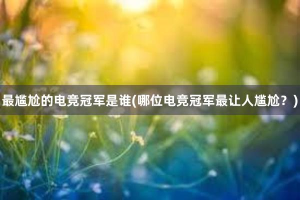 最尴尬的电竞冠军是谁(哪位电竞冠军最让人尴尬？)