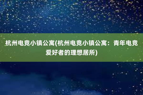 杭州电竞小镇公寓(杭州电竞小镇公寓：青年电竞爱好者的理想居所)