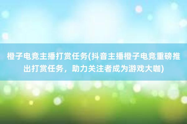 橙子电竞主播打赏任务(抖音主播橙子电竞重磅推出打赏任务，助力关注者成为游戏大咖)