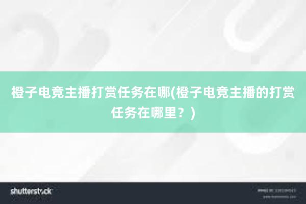 橙子电竞主播打赏任务在哪(橙子电竞主播的打赏任务在哪里？)