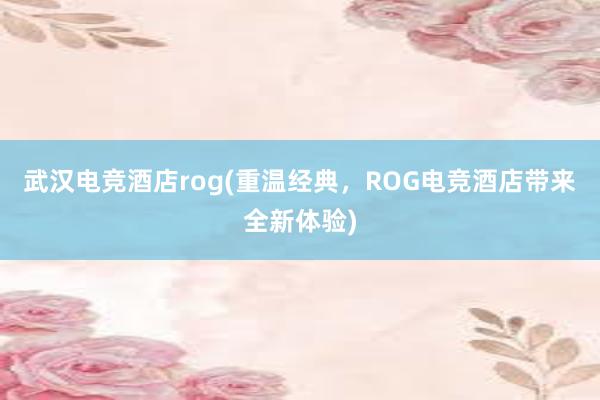 武汉电竞酒店rog(重温经典，ROG电竞酒店带来全新体验)