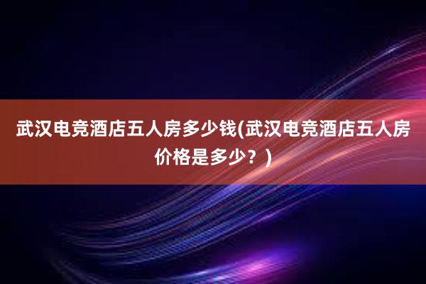 武汉电竞酒店五人房多少钱(武汉电竞酒店五人房价格是多少？)