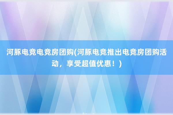 河豚电竞电竞房团购(河豚电竞推出电竞房团购活动，享受超值优惠！)