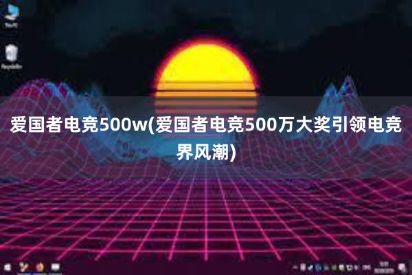 爱国者电竞500w(爱国者电竞500万大奖引领电竞界风潮)