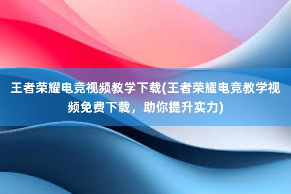 王者荣耀电竞视频教学下载(王者荣耀电竞教学视频免费下载，助你提升实力)