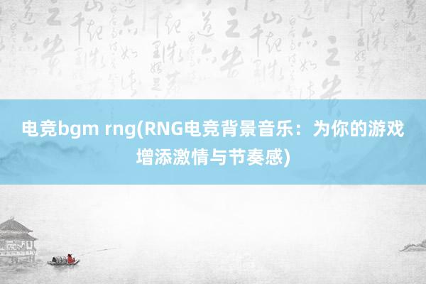 电竞bgm rng(RNG电竞背景音乐：为你的游戏增添激情与节奏感)