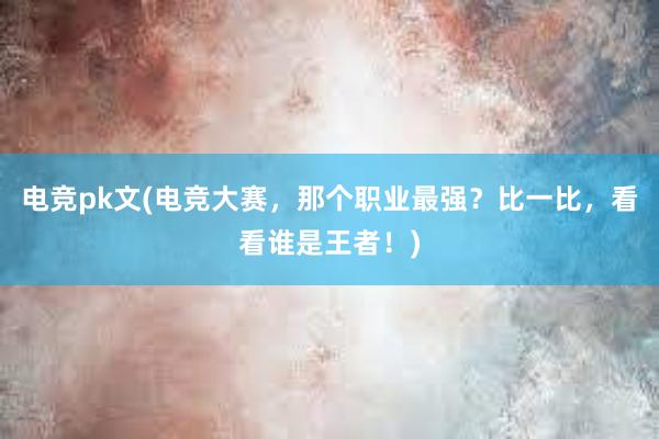 电竞pk文(电竞大赛，那个职业最强？比一比，看看谁是王者！)