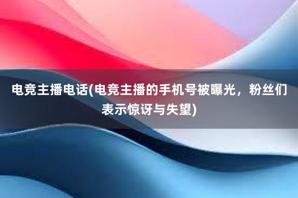 电竞主播电话(电竞主播的手机号被曝光，粉丝们表示惊讶与失望)