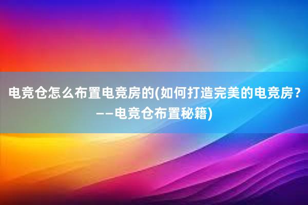 电竞仓怎么布置电竞房的(如何打造完美的电竞房？——电竞仓布置秘籍)