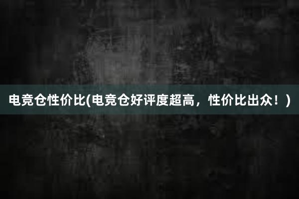 电竞仓性价比(电竞仓好评度超高，性价比出众！)