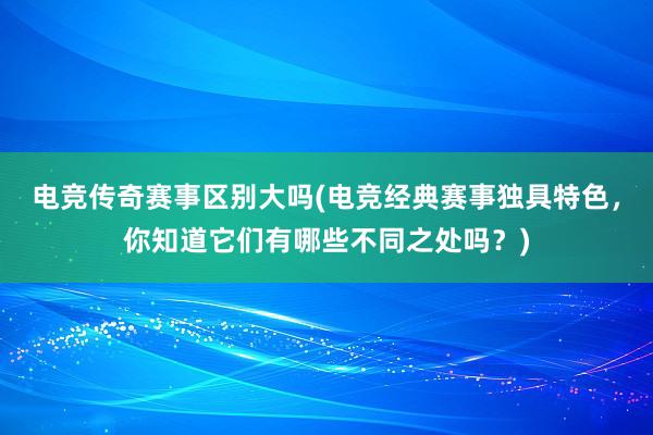 电竞传奇赛事区别大吗(电竞经典赛事独具特色，你知道它们有哪些不同之处吗？)