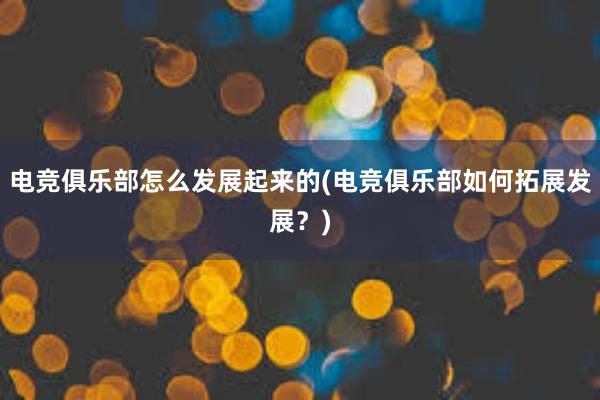 电竞俱乐部怎么发展起来的(电竞俱乐部如何拓展发展？)