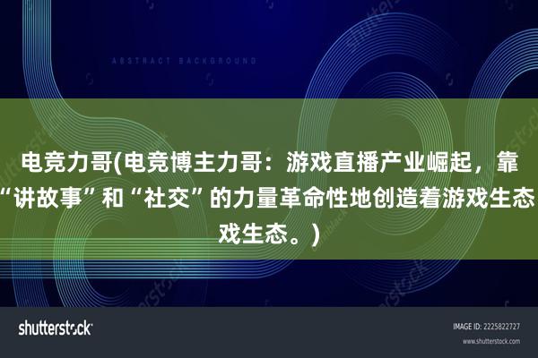 电竞力哥(电竞博主力哥：游戏直播产业崛起，靠着“讲故事”和“社交”的力量革命性地创造着游戏生态。)