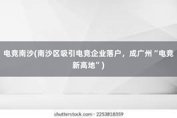 电竞南沙(南沙区吸引电竞企业落户，成广州“电竞新高地”)