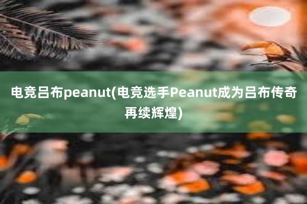 电竞吕布peanut(电竞选手Peanut成为吕布传奇再续辉煌)