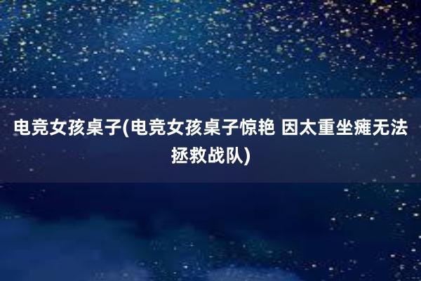 电竞女孩桌子(电竞女孩桌子惊艳 因太重坐瘫无法拯救战队)