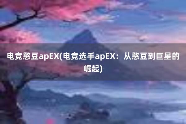 电竞憨豆apEX(电竞选手apEX：从憨豆到巨星的崛起)