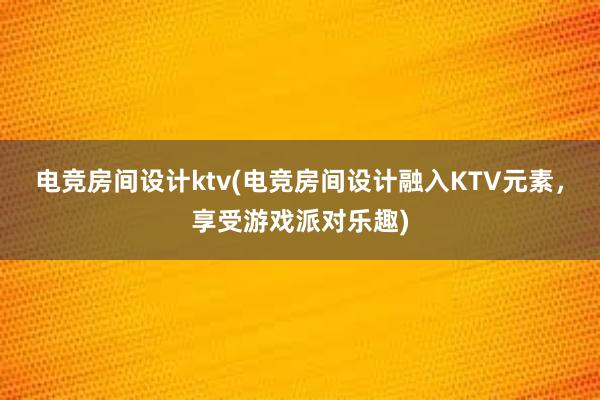 电竞房间设计ktv(电竞房间设计融入KTV元素，享受游戏派对乐趣)