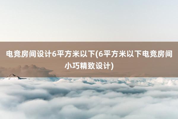 电竞房间设计6平方米以下(6平方米以下电竞房间小巧精致设计)