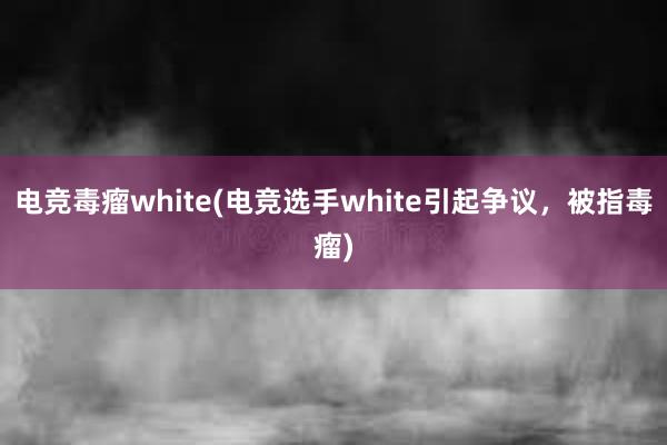 电竞毒瘤white(电竞选手white引起争议，被指毒瘤)