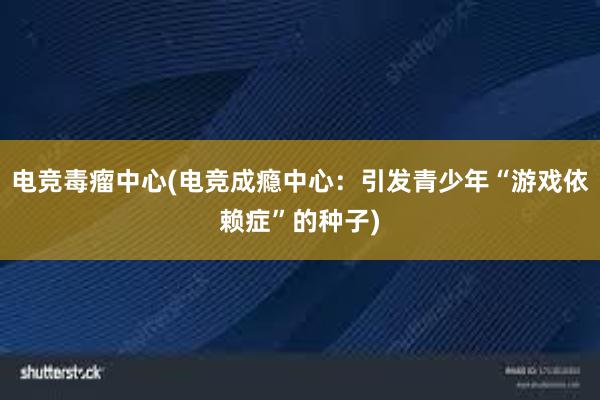 电竞毒瘤中心(电竞成瘾中心：引发青少年“游戏依赖症”的种子)