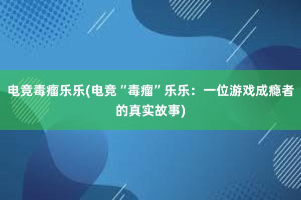 电竞毒瘤乐乐(电竞“毒瘤”乐乐：一位游戏成瘾者的真实故事)