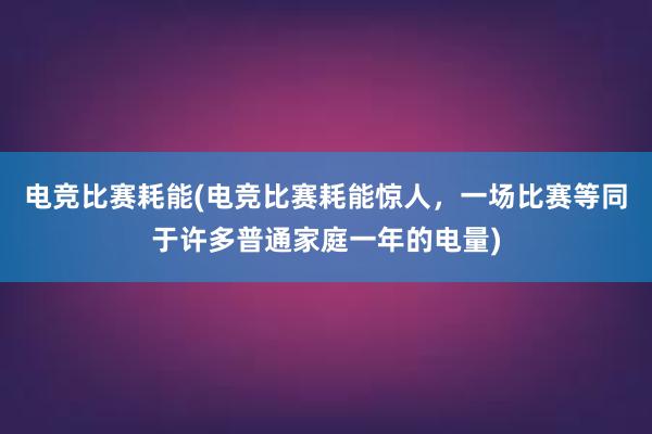 电竞比赛耗能(电竞比赛耗能惊人，一场比赛等同于许多普通家庭一年的电量)