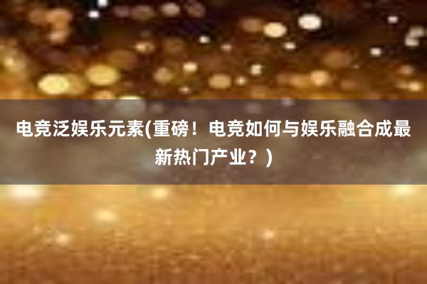 电竞泛娱乐元素(重磅！电竞如何与娱乐融合成最新热门产业？)