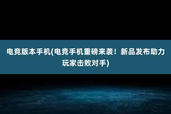 电竞版本手机(电竞手机重磅来袭！新品发布助力玩家击败对手)