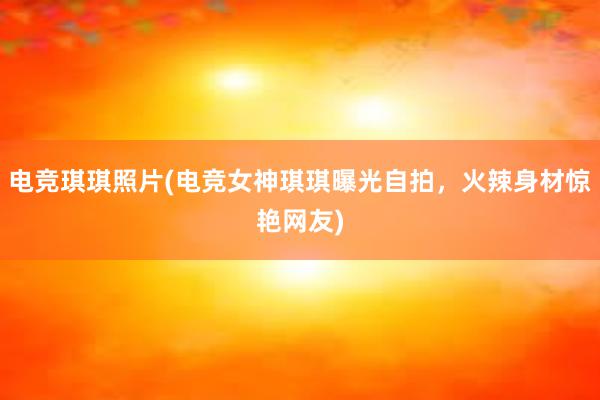 电竞琪琪照片(电竞女神琪琪曝光自拍，火辣身材惊艳网友)