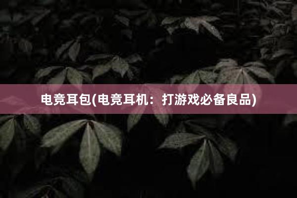 电竞耳包(电竞耳机：打游戏必备良品)